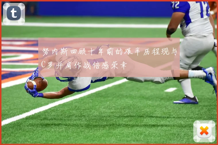 努内斯回顾十年前的艰辛历程现与C罗并肩作战倍感荣幸