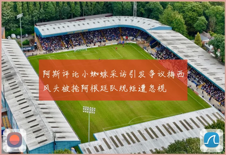 阿斯评论小蜘蛛采访引发争议梅西风头被抢阿根廷队规矩遭忽视