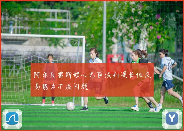 阿尔瓦雷斯倾心巴萨谈判漫长但交易能力不成问题