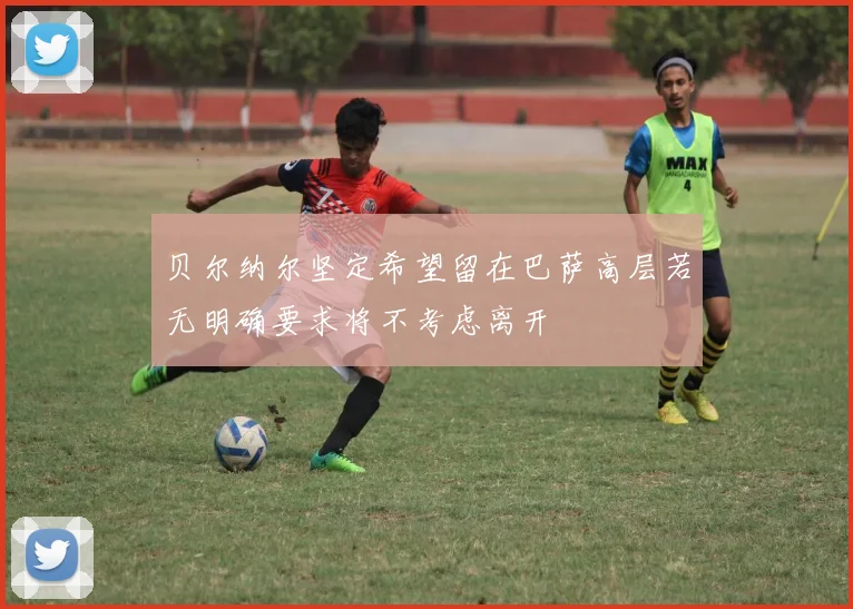 贝尔纳尔坚定希望留在巴萨高层若无明确要求将不考虑离开