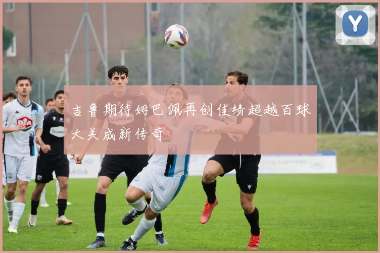 吉鲁期待姆巴佩再创佳绩超越百球大关成新传奇