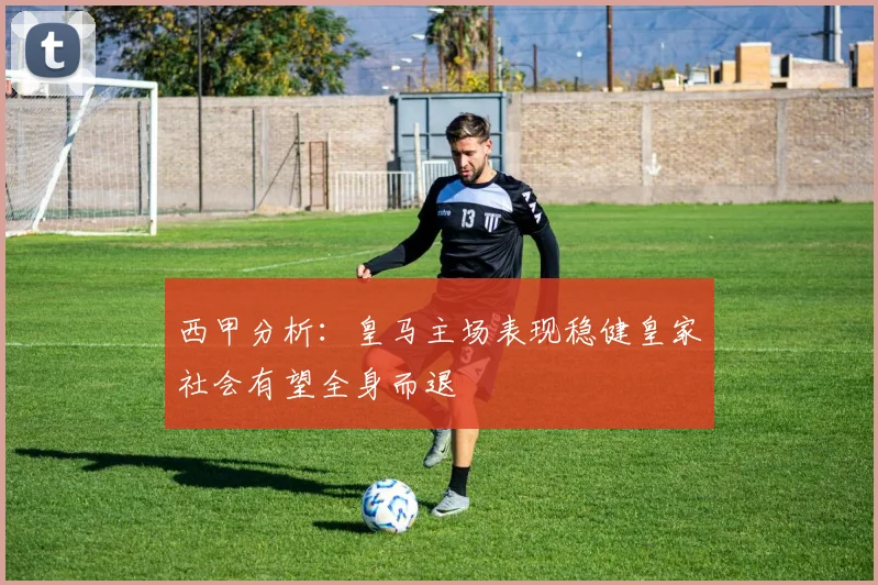 西甲分析：皇马主场表现稳健皇家社会有望全身而退