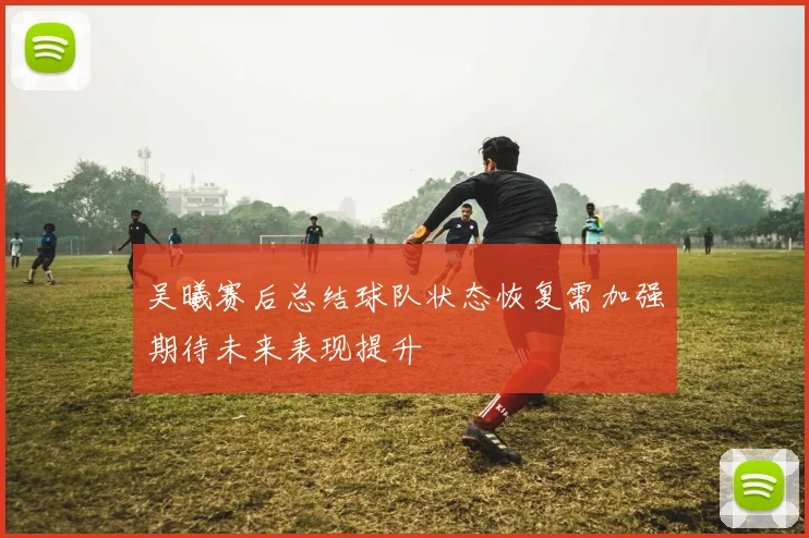 吴曦赛后总结球队状态恢复需加强期待未来表现提升