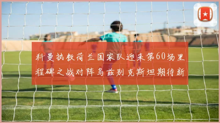 科曼执教荷兰国家队迎来第60场里程碑之战对阵乌兹别克斯坦期待新突破