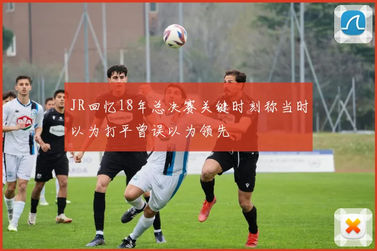 JR回忆18年总决赛关键时刻称当时以为打平曾误以为领先