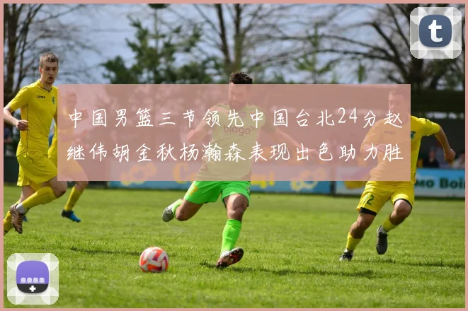 中国男篮三节领先中国台北24分赵继伟胡金秋杨瀚森表现出色助力胜利