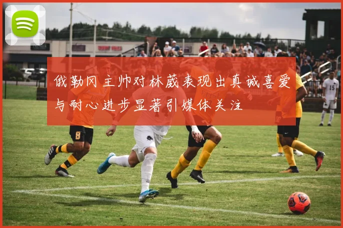 俄勒冈主帅对林葳表现出真诚喜爱与耐心进步显著引媒体关注