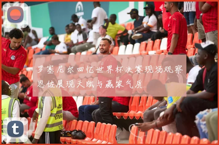 罗塞尼尔回忆世界杯决赛现场观察恩佐展现天赋与赢家气质