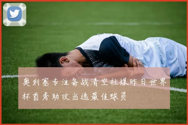 奥利塞专注备战清空社媒昨日世界杯首秀助攻当选最佳球员