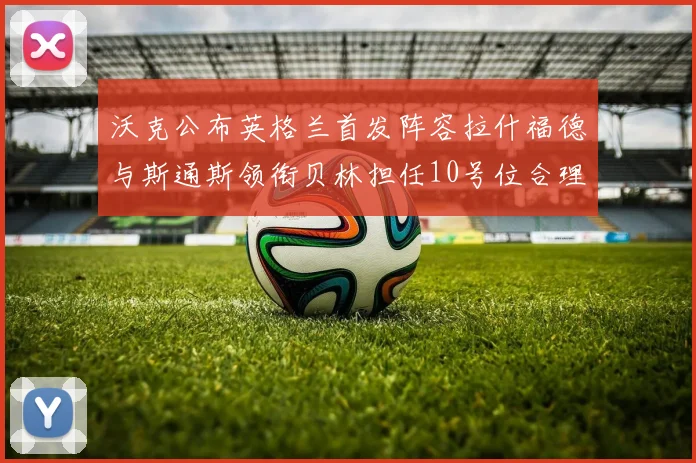 沃克公布英格兰首发阵容拉什福德与斯通斯领衔贝林担任10号位合理性分析