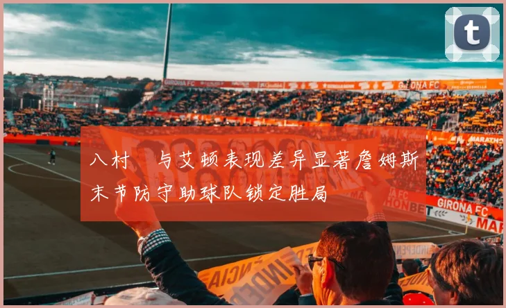 八村塁与艾顿表现差异显著詹姆斯末节防守助球队锁定胜局