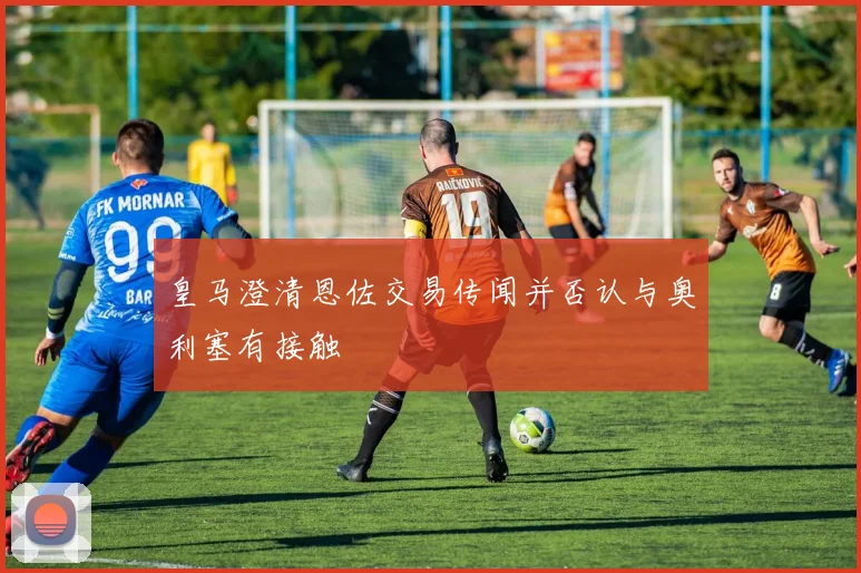 皇马澄清恩佐交易传闻并否认与奥利塞有接触