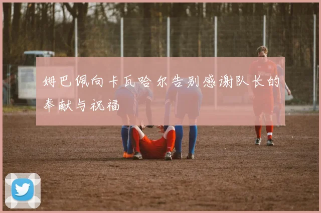 姆巴佩向卡瓦哈尔告别感谢队长的奉献与祝福