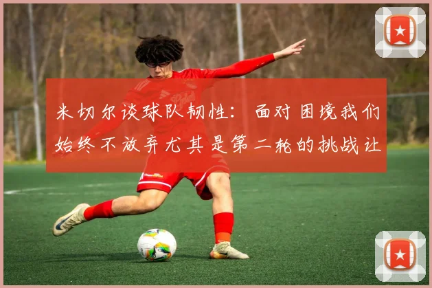 米切尔谈球队韧性：面对困境我们始终不放弃尤其是第二轮的挑战让人印象深刻