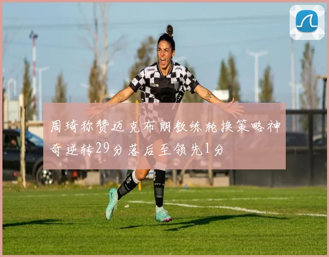 周琦称赞迈克布朗教练轮换策略神奇逆转29分落后至领先1分