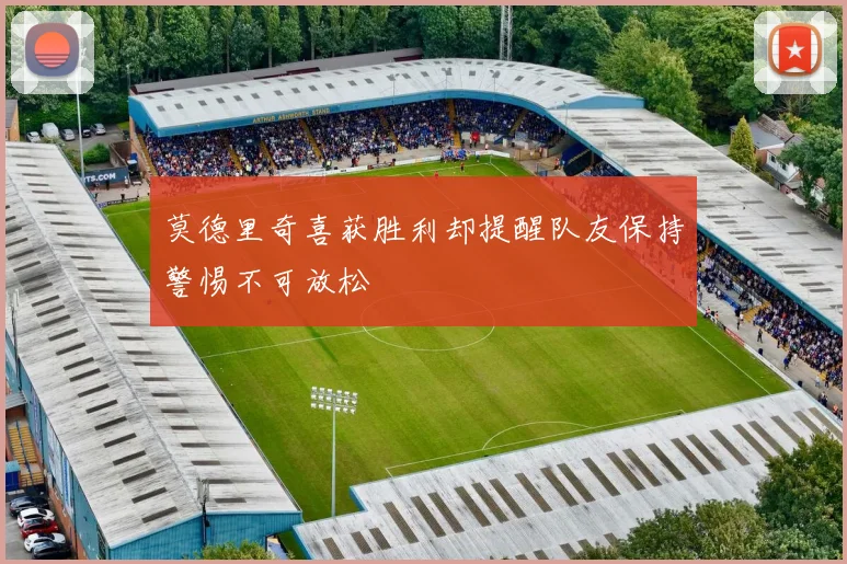 莫德里奇喜获胜利却提醒队友保持警惕不可放松