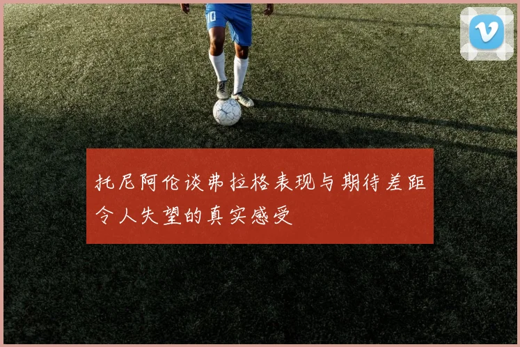 托尼阿伦谈弗拉格表现与期待差距令人失望的真实感受