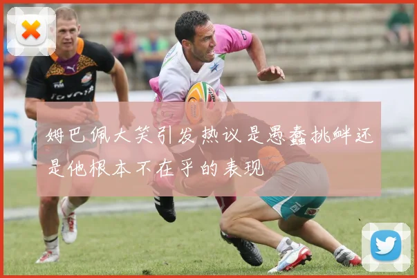 姆巴佩大笑引发热议是愚蠢挑衅还是他根本不在乎的表现