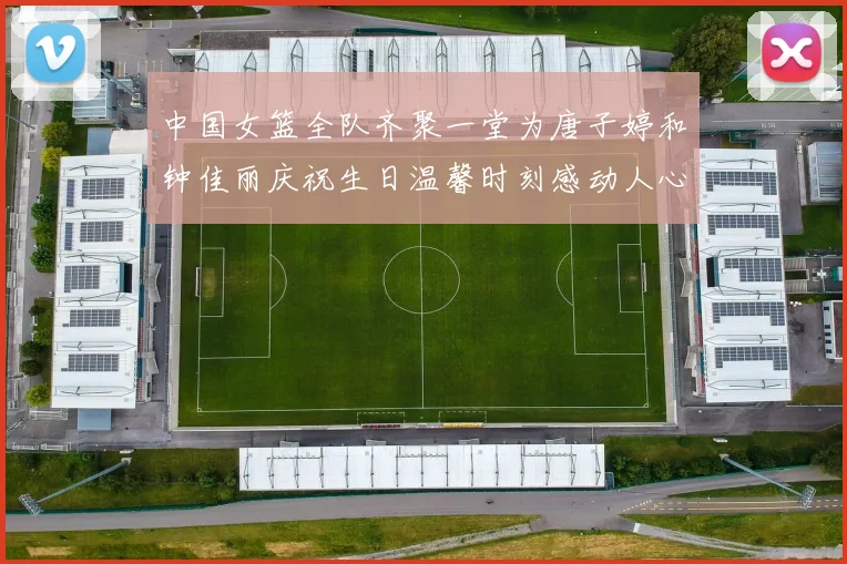 中国女篮全队齐聚一堂为唐子婷和钟佳丽庆祝生日温馨时刻感动人心