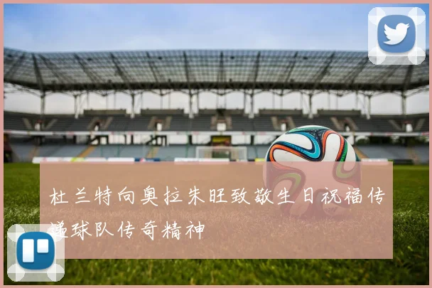 杜兰特向奥拉朱旺致敬生日祝福传递球队传奇精神