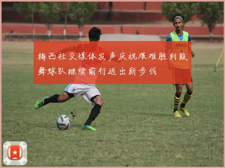梅西社交媒体发声庆祝艰难胜利鼓舞球队继续前行迈出新步伐